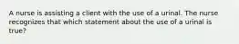 A nurse is assisting a client with the use of a urinal. The nurse recognizes that which statement about the use of a urinal is true?