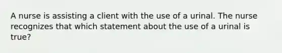 A nurse is assisting a client with the use of a urinal. The nurse recognizes that which statement about the use of a urinal is true?