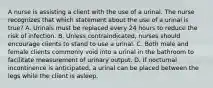 A nurse is assisting a client with the use of a urinal. The nurse recognizes that which statement about the use of a urinal is true? A. Urinals must be replaced every 24 hours to reduce the risk of infection. B. Unless contraindicated, nurses should encourage clients to stand to use a urinal. C. Both male and female clients commonly void into a urinal in the bathroom to facilitate measurement of urinary output. D. If nocturnal incontinence is anticipated, a urinal can be placed between the legs while the client is asleep.