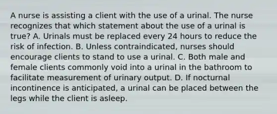 A nurse is assisting a client with the use of a urinal. The nurse recognizes that which statement about the use of a urinal is true? A. Urinals must be replaced every 24 hours to reduce the risk of infection. B. Unless contraindicated, nurses should encourage clients to stand to use a urinal. C. Both male and female clients commonly void into a urinal in the bathroom to facilitate measurement of urinary output. D. If nocturnal incontinence is anticipated, a urinal can be placed between the legs while the client is asleep.