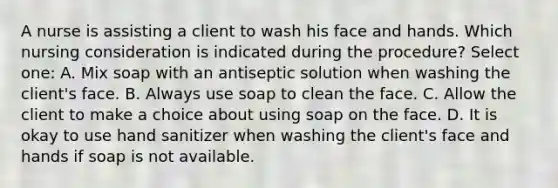 A nurse is assisting a client to wash his face and hands. Which nursing consideration is indicated during the procedure? Select one: A. Mix soap with an antiseptic solution when washing the client's face. B. Always use soap to clean the face. C. Allow the client to make a choice about using soap on the face. D. It is okay to use hand sanitizer when washing the client's face and hands if soap is not available.