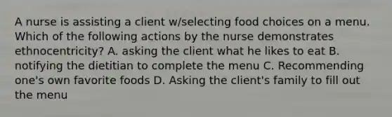 A nurse is assisting a client w/selecting food choices on a menu. Which of the following actions by the nurse demonstrates ethnocentricity? A. asking the client what he likes to eat B. notifying the dietitian to complete the menu C. Recommending one's own favorite foods D. Asking the client's family to fill out the menu