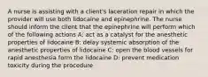 A nurse is assisting with a client's laceration repair in which the provider will use both lidocaine and epinephrine. The nurse should inform the client that the epinephrine will perform which of the following actions A: act as a catalyst for the anesthetic properties of lidocaine B: delay systemic absorption of the anesthetic properties of lidocaine C: open the blood vessels for rapid anesthesia form the lidocaine D: prevent medication toxicity during the procedure