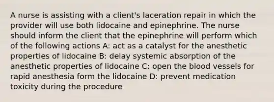 A nurse is assisting with a client's laceration repair in which the provider will use both lidocaine and epinephrine. The nurse should inform the client that the epinephrine will perform which of the following actions A: act as a catalyst for the anesthetic properties of lidocaine B: delay systemic absorption of the anesthetic properties of lidocaine C: open the blood vessels for rapid anesthesia form the lidocaine D: prevent medication toxicity during the procedure