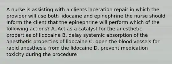 A nurse is assisting with a clients laceration repair in which the provider will use both lidocaine and epinephrine the nurse should inform the client that the epinephrine will perform which of the following actions? A. Act as a catalyst for the anesthetic properties of lidocaine B. delay systemic absorption of the anesthetic properties of lidocaine C. open the blood vessels for rapid anesthesia from the lidocaine D. prevent medication toxicity during the procedure