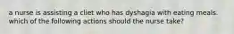 a nurse is assisting a cliet who has dyshagia with eating meals. which of the following actions should the nurse take?