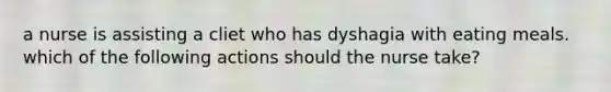 a nurse is assisting a cliet who has dyshagia with eating meals. which of the following actions should the nurse take?