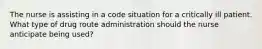 The nurse is assisting in a code situation for a critically ill patient. What type of drug route administration should the nurse anticipate being used?