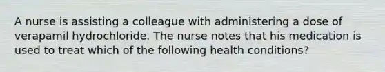 A nurse is assisting a colleague with administering a dose of verapamil hydrochloride. The nurse notes that his medication is used to treat which of the following health conditions?