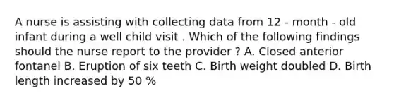 A nurse is assisting with collecting data from 12 - month - old infant during a well child visit . Which of the following findings should the nurse report to the provider ? A. Closed anterior fontanel B. Eruption of six teeth C. Birth weight doubled D. Birth length increased by 50 %