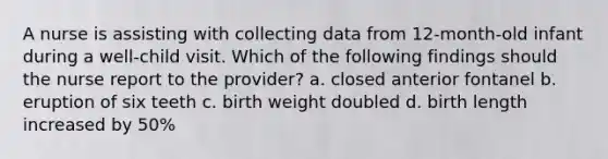 A nurse is assisting with collecting data from 12-month-old infant during a well-child visit. Which of the following findings should the nurse report to the provider? a. closed anterior fontanel b. eruption of six teeth c. birth weight doubled d. birth length increased by 50%