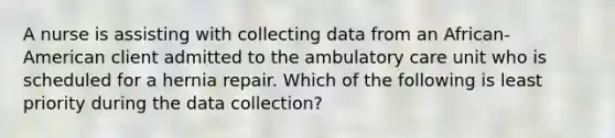 A nurse is assisting with collecting data from an African- American client admitted to the ambulatory care unit who is scheduled for a hernia repair. Which of the following is least priority during the data collection?