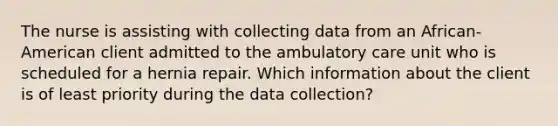 The nurse is assisting with collecting data from an African-American client admitted to the ambulatory care unit who is scheduled for a hernia repair. Which information about the client is of least priority during the data collection?