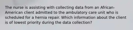 The nurse is assisting with collecting data from an African-American client admitted to the ambulatory care unit who is scheduled for a hernia repair. Which information about the client is of lowest priority during the data collection?