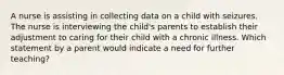 A nurse is assisting in collecting data on a child with seizures. The nurse is interviewing the child's parents to establish their adjustment to caring for their child with a chronic illness. Which statement by a parent would indicate a need for further teaching?