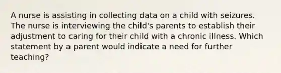 A nurse is assisting in collecting data on a child with seizures. The nurse is interviewing the child's parents to establish their adjustment to caring for their child with a chronic illness. Which statement by a parent would indicate a need for further teaching?