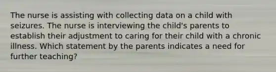 The nurse is assisting with collecting data on a child with seizures. The nurse is interviewing the child's parents to establish their adjustment to caring for their child with a chronic illness. Which statement by the parents indicates a need for further teaching?