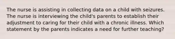 The nurse is assisting in collecting data on a child with seizures. The nurse is interviewing the child's parents to establish their adjustment to caring for their child with a chronic illness. Which statement by the parents indicates a need for further teaching?