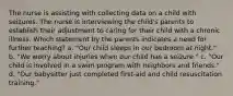 The nurse is assisting with collecting data on a child with seizures. The nurse is interviewing the child's parents to establish their adjustment to caring for their child with a chronic illness. Which statement by the parents indicates a need for further teaching? a. "Our child sleeps in our bedroom at night." b. "We worry about injuries when our child has a seizure." c. "Our child is involved in a swim program with neighbors and friends." d. "Our babysitter just completed first-aid and child resuscitation training."