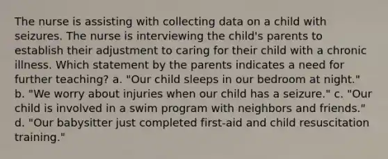 The nurse is assisting with collecting data on a child with seizures. The nurse is interviewing the child's parents to establish their adjustment to caring for their child with a chronic illness. Which statement by the parents indicates a need for further teaching? a. "Our child sleeps in our bedroom at night." b. "We worry about injuries when our child has a seizure." c. "Our child is involved in a swim program with neighbors and friends." d. "Our babysitter just completed first-aid and child resuscitation training."