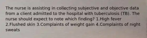 The nurse is assisting in collecting subjective and objective data from a client admitted to the hospital with tuberculosis (TB). The nurse should expect to note which finding? 1.High fever 2.Flushed skin 3.Complaints of weight gain 4.Complaints of night sweats