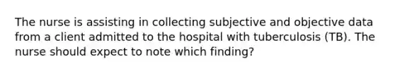 The nurse is assisting in collecting subjective and objective data from a client admitted to the hospital with tuberculosis (TB). The nurse should expect to note which finding?