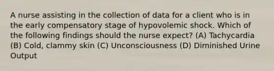 A nurse assisting in the collection of data for a client who is in the early compensatory stage of hypovolemic shock. Which of the following findings should the nurse expect? (A) Tachycardia (B) Cold, clammy skin (C) Unconsciousness (D) Diminished Urine Output