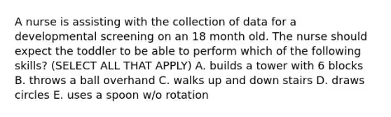 A nurse is assisting with the collection of data for a developmental screening on an 18 month old. The nurse should expect the toddler to be able to perform which of the following skills? (SELECT ALL THAT APPLY) A. builds a tower with 6 blocks B. throws a ball overhand C. walks up and down stairs D. draws circles E. uses a spoon w/o rotation