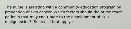 The nurse is assisting with a community education program on prevention of skin cancer. Which factors should the nurse teach patients that may contribute to the development of skin malignancies? (Select all that apply.)