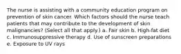 The nurse is assisting with a community education program on prevention of skin cancer. Which factors should the nurse teach patients that may contribute to the development of skin malignancies? (Select all that apply.) a. Fair skin b. High-fat diet c. Immunosuppressive therapy d. Use of sunscreen preparations e. Exposure to UV rays