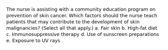 The nurse is assisting with a community education program on prevention of skin cancer. Which factors should the nurse teach patients that may contribute to the development of skin malignancies? (Select all that apply.) a. Fair skin b. High-fat diet c. Immunosuppressive therapy d. Use of sunscreen preparations e. Exposure to UV rays