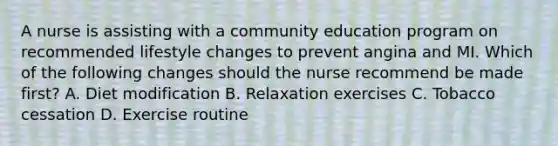 A nurse is assisting with a community education program on recommended lifestyle changes to prevent angina and MI. Which of the following changes should the nurse recommend be made first? A. Diet modification B. Relaxation exercises C. Tobacco cessation D. Exercise routine