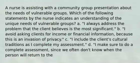 A nurse is assisting with a community group presentation about the needs of vulnerable groups. Which of the following statements by the nurse indicates an understanding of the unique needs of vulnerable groups? a. "I always address the problem that the client believes is the most significant." b. "I avoid asking clients for income or financial information, because this is an invasion of privacy." c. "I include the client's cultural traditions as I complete my assessment." d. "I make sure to do a complete assessment, since we often don't know when the person will return to the