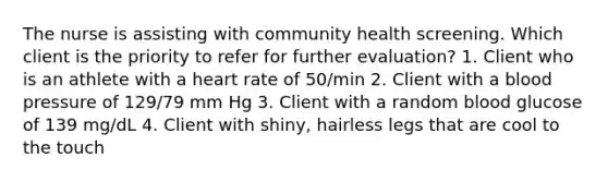 The nurse is assisting with community health screening. Which client is the priority to refer for further evaluation? 1. Client who is an athlete with a heart rate of 50/min 2. Client with a blood pressure of 129/79 mm Hg 3. Client with a random blood glucose of 139 mg/dL 4. Client with shiny, hairless legs that are cool to the touch