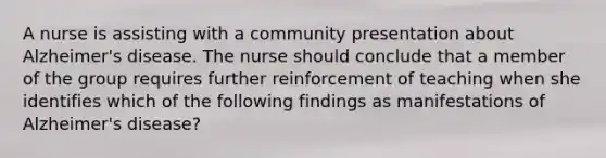 A nurse is assisting with a community presentation about Alzheimer's disease. The nurse should conclude that a member of the group requires further reinforcement of teaching when she identifies which of the following findings as manifestations of Alzheimer's disease?