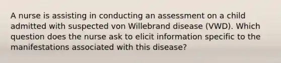 A nurse is assisting in conducting an assessment on a child admitted with suspected von Willebrand disease (VWD). Which question does the nurse ask to elicit information specific to the manifestations associated with this disease?