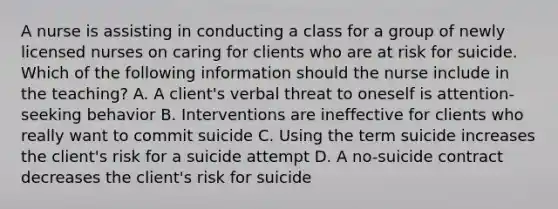 A nurse is assisting in conducting a class for a group of newly licensed nurses on caring for clients who are at risk for suicide. Which of the following information should the nurse include in the teaching? A. A client's verbal threat to oneself is attention-seeking behavior B. Interventions are ineffective for clients who really want to commit suicide C. Using the term suicide increases the client's risk for a suicide attempt D. A no-suicide contract decreases the client's risk for suicide