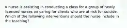 A nurse is assisting in conducting a class for a group of newly licensed nurses on caring for clients who are at risk for suicide. Which of the following interventions should the nurse include in the teaching?