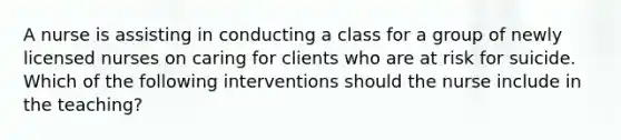 A nurse is assisting in conducting a class for a group of newly licensed nurses on caring for clients who are at risk for suicide. Which of the following interventions should the nurse include in the teaching?