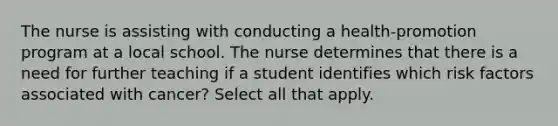 The nurse is assisting with conducting a health-promotion program at a local school. The nurse determines that there is a need for further teaching if a student identifies which risk factors associated with cancer? Select all that apply.