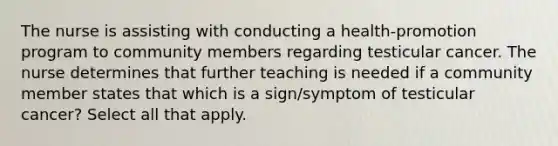 The nurse is assisting with conducting a health-promotion program to community members regarding testicular cancer. The nurse determines that further teaching is needed if a community member states that which is a sign/symptom of testicular cancer? Select all that apply.