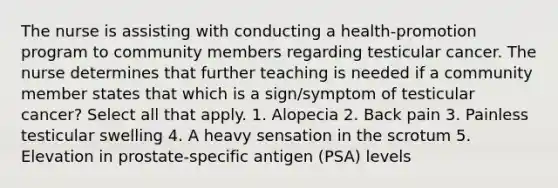 The nurse is assisting with conducting a health-promotion program to community members regarding testicular cancer. The nurse determines that further teaching is needed if a community member states that which is a sign/symptom of testicular cancer? Select all that apply. 1. Alopecia 2. Back pain 3. Painless testicular swelling 4. A heavy sensation in the scrotum 5. Elevation in prostate-specific antigen (PSA) levels