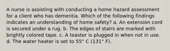 A nurse is assisting with conducting a home hazard assessment for a client who has dementia. Which of the following findings indicates an understanding of home safety? a. An extension cord is secured under a rug. b. The edges of stairs are marked with brightly colored tape. c. A toaster is plugged in when not in use. d. The water heater is set to 55° C (131° F).