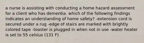 a nurse is assisting with conducting a home hazard assessment for a client who has dementia. which of the following findings indicates an understanding of home safety? -extension cord is secured under a rug -edge of stairs are marked with brightly colored tape -toaster is plugged in when not in use -water heater is set to 55 celsius (131 F)