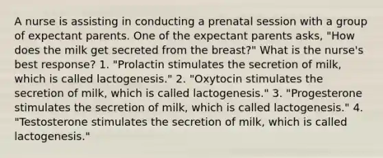 A nurse is assisting in conducting a prenatal session with a group of expectant parents. One of the expectant parents asks, "How does the milk get secreted from the breast?" What is the nurse's best response? 1. "Prolactin stimulates the secretion of milk, which is called lactogenesis." 2. "Oxytocin stimulates the secretion of milk, which is called lactogenesis." 3. "Progesterone stimulates the secretion of milk, which is called lactogenesis." 4. "Testosterone stimulates the secretion of milk, which is called lactogenesis."