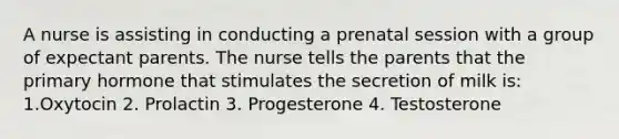 A nurse is assisting in conducting a prenatal session with a group of expectant parents. The nurse tells the parents that the primary hormone that stimulates the secretion of milk is: 1.Oxytocin 2. Prolactin 3. Progesterone 4. Testosterone