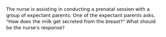 The nurse is assisting in conducting a prenatal session with a group of expectant parents. One of the expectant parents asks, "How does the milk get secreted from the breast?" What should be the nurse's response?