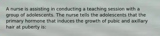 A nurse is assisting in conducting a teaching session with a group of adolescents. The nurse tells the adolescents that the primary hormone that induces the growth of pubic and axillary hair at puberty is: