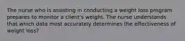 The nurse who is assisting in conducting a weight loss program prepares to monitor a client's weight. The nurse understands that which data most accurately determines the effectiveness of weight loss?