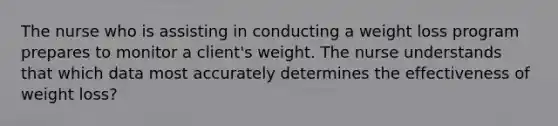 The nurse who is assisting in conducting a weight loss program prepares to monitor a client's weight. The nurse understands that which data most accurately determines the effectiveness of weight loss?